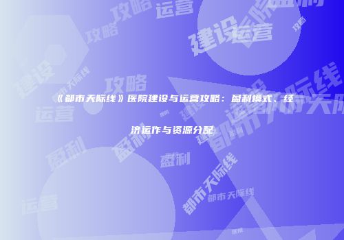 《都市天际线》医院建设与运营攻略：盈利模式、经济运作与资源分配