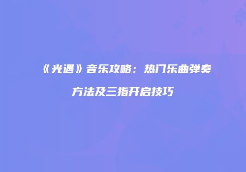 《光遇》音乐攻略：热门乐曲弹奏方法及三指开启技巧