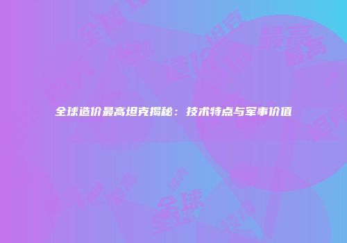 全球造价最高坦克揭秘：技术特点与军事价值