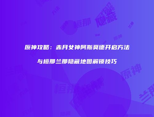 原神攻略：赤月女神阿斯莫德开启方法与桓那兰那隐藏地图解锁技巧