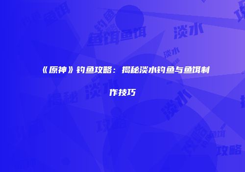 《原神》钓鱼攻略：揭秘淡水钓鱼与鱼饵制作技巧