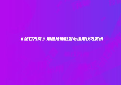 《明日方舟》角色技能放置与运用技巧解析