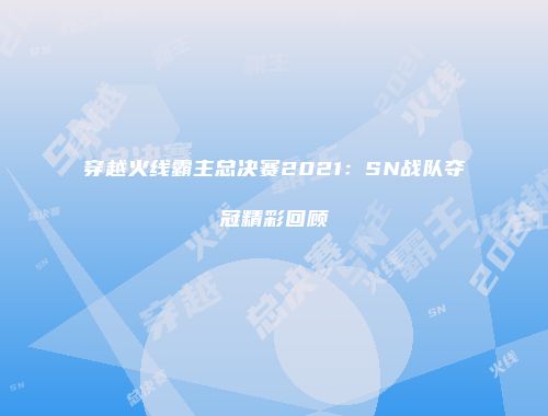 穿越火线霸主总决赛2021：SN战队夺冠精彩回顾