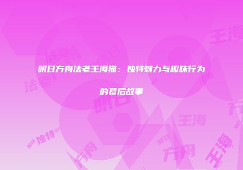 明日方舟法老王海猫：独特魅力与趣味行为的幕后故事