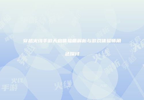 穿越火线手游天启体验箱解析与游戏体验师角色探讨