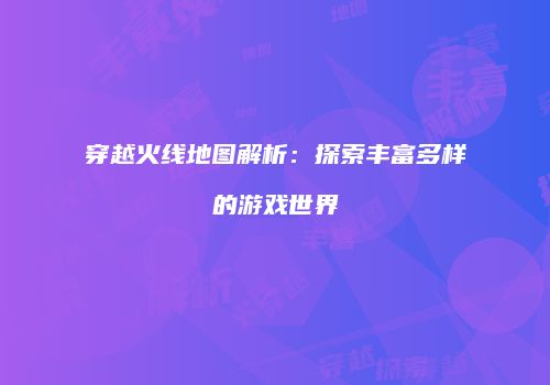 穿越火线地图解析：探索丰富多样的游戏世界