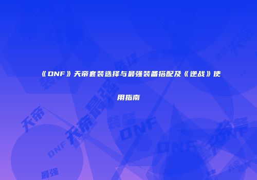 《DNF》天帝套装选择与最强装备搭配及《逆战》使用指南