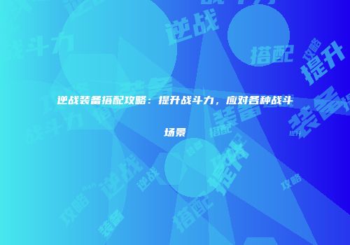 逆战装备搭配攻略：提升战斗力，应对各种战斗场景