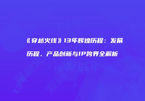 《穿越火线》13年辉煌历程：发展历程、产品创新与IP跨界全解析
