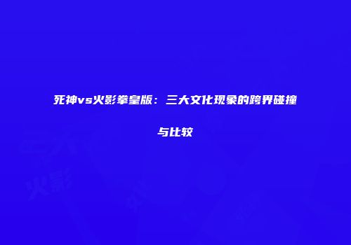 死神vs火影拳皇版：三大文化现象的跨界碰撞与比较