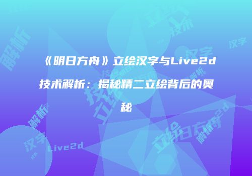 《明日方舟》立绘汉字与Live2d技术解析：揭秘精二立绘背后的奥秘