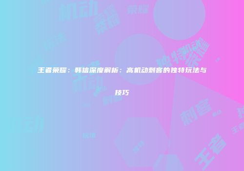 王者荣耀：韩信深度解析：高机动刺客的独特玩法与技巧