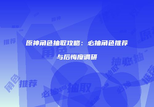 原神角色抽取攻略：必抽角色推荐与后悔度调研