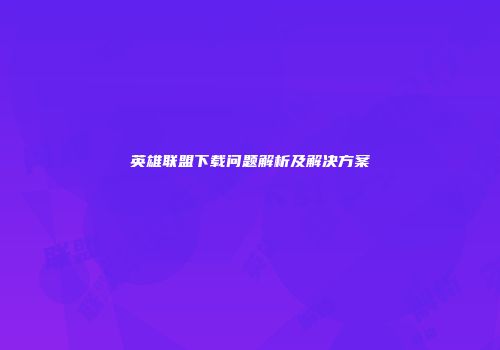 英雄联盟下载问题解析及解决方案