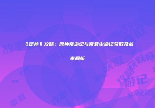 《原神》攻略：原神帝游记与帝君尘游记获取及故事解析