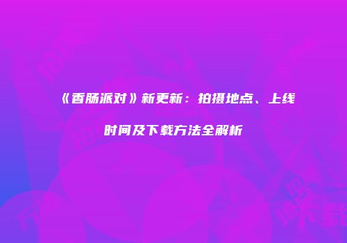 《香肠派对》新更新：拍摄地点、上线时间及下载方法全解析