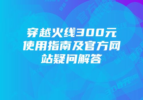 穿越火线300元使用指南及官方网站疑问解答