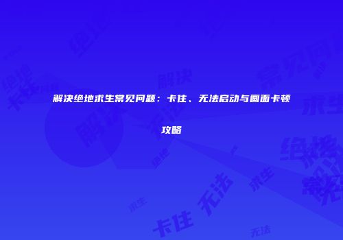解决绝地求生常见问题：卡住、无法启动与画面卡顿攻略