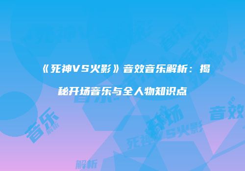 《死神VS火影》音效音乐解析：揭秘开场音乐与全人物知识点