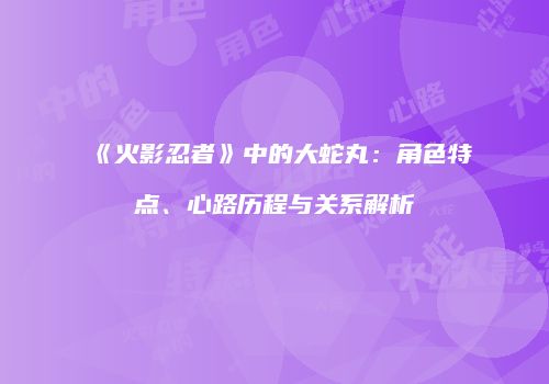 《火影忍者》中的大蛇丸：角色特点、心路历程与关系解析