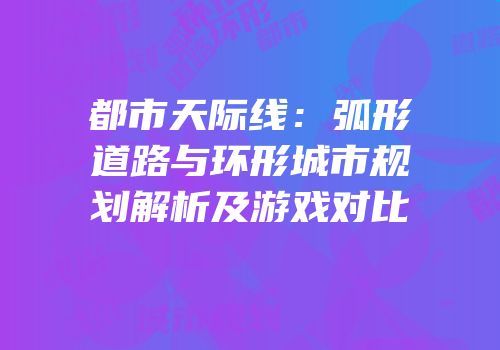 都市天际线：弧形道路与环形城市规划解析及游戏对比