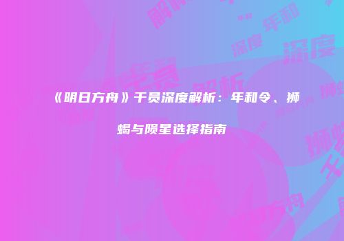 《明日方舟》干员深度解析：年和令、狮蝎与陨星选择指南