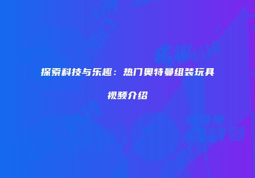 探索科技与乐趣：热门奥特曼组装玩具视频介绍