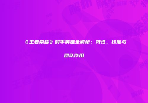 《王者荣耀》射手英雄全解析：特性、技能与团队作用