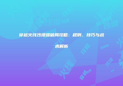 穿越火线沙漠爆破局攻略：规则、技巧与战术解析