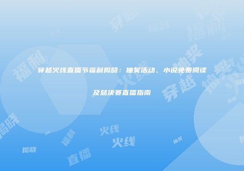 穿越火线直播节福利揭晓：抽奖活动、小说免费阅读及总决赛直播指南