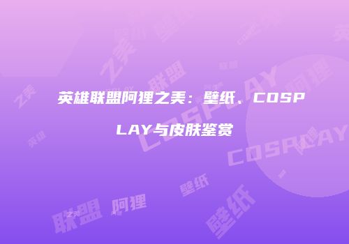 英雄联盟阿狸之美：壁纸、COSPLAY与皮肤鉴赏