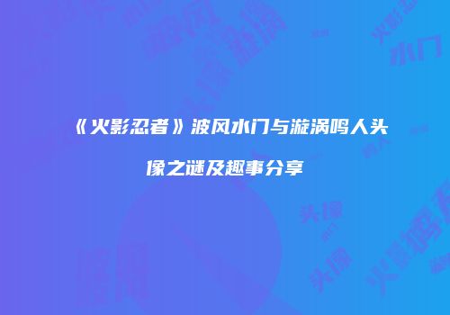 《火影忍者》波风水门与漩涡鸣人头像之谜及趣事分享