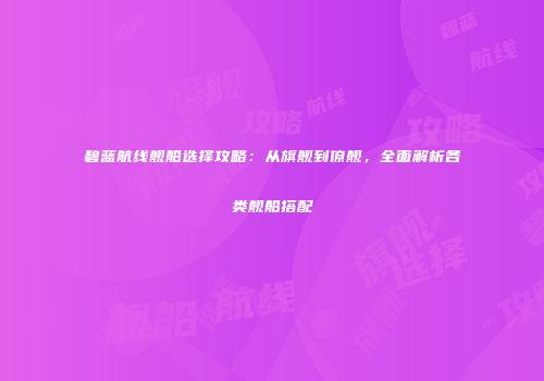 碧蓝航线舰船选择攻略：从旗舰到僚舰，全面解析各类舰船搭配