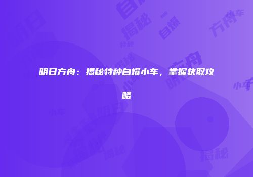 明日方舟：揭秘特种自爆小车，掌握获取攻略