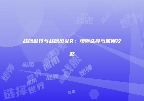 战舰世界与战舰少女R：炮弹选择与应用攻略