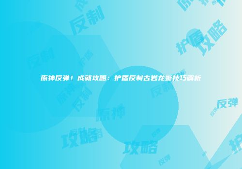 原神反弹！成就攻略：护盾反制古岩龙蜥技巧解析