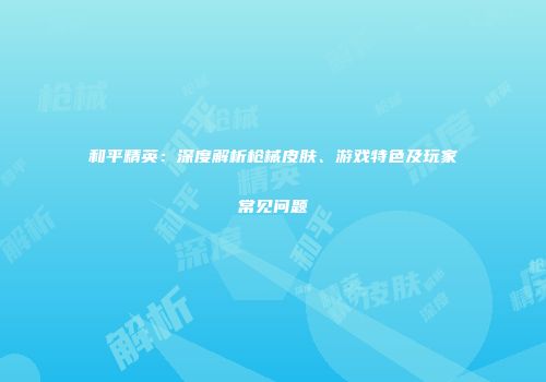 和平精英：深度解析枪械皮肤、游戏特色及玩家常见问题