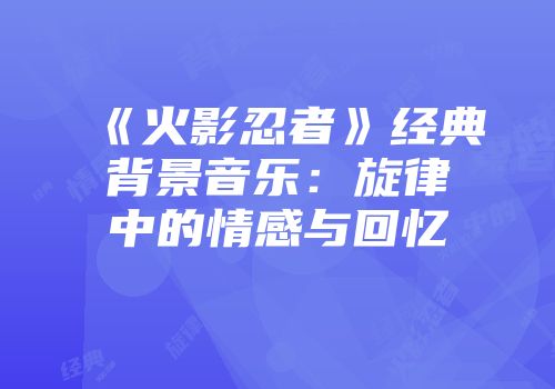 《火影忍者》经典背景音乐：旋律中的情感与回忆