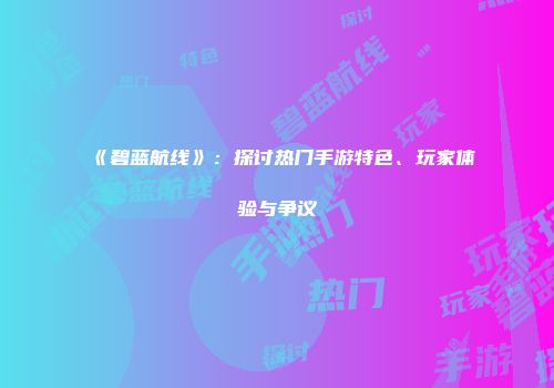 《碧蓝航线》：探讨热门手游特色、玩家体验与争议