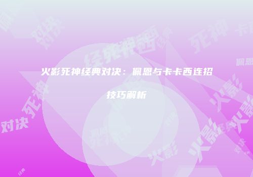火影死神经典对决：佩恩与卡卡西连招技巧解析