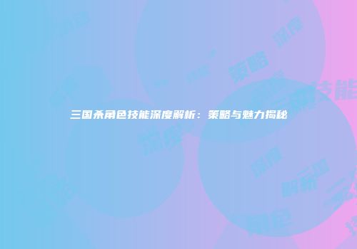 三国杀角色技能深度解析：策略与魅力揭秘