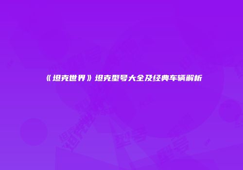 《坦克世界》坦克型号大全及经典车辆解析