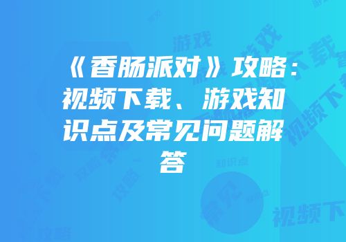 《香肠派对》攻略：视频下载、游戏知识点及常见问题解答
