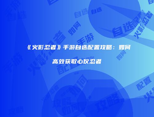 《火影忍者》手游自选配置攻略：如何高效获取心仪忍者