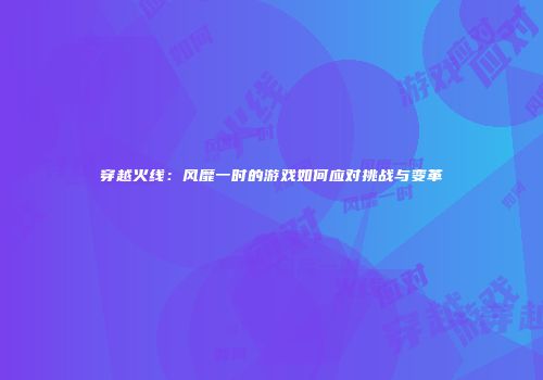 穿越火线：风靡一时的游戏如何应对挑战与变革