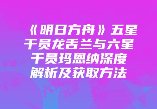 《明日方舟》五星干员龙舌兰与六星干员玛恩纳深度解析及获取方法