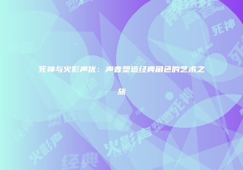 死神与火影声优：声音塑造经典角色的艺术之旅