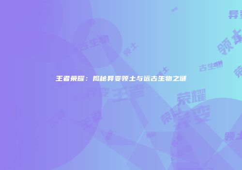 王者荣耀：揭秘异变领土与远古生物之谜