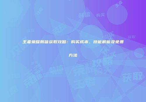 王者荣耀韩信获取攻略：购买成本、技能解析及免费方法