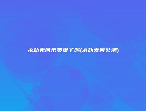 永劫无间出英雄了吗(永劫无间公测)
